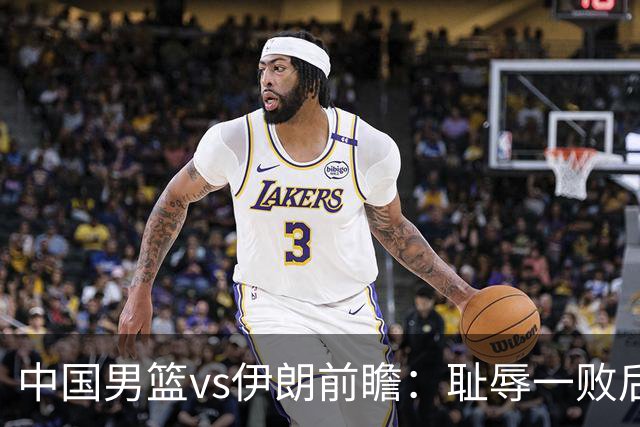 中国男篮vs伊朗前瞻：耻辱一败后需振作 胡金秋率队全力争铜牌